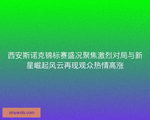 西安斯诺克锦标赛盛况聚焦激烈对局与新星崛起风云再现观众热情高涨