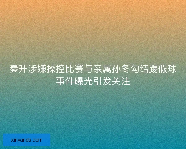 秦升涉嫌操控比赛与亲属孙冬勾结踢假球事件曝光引发关注