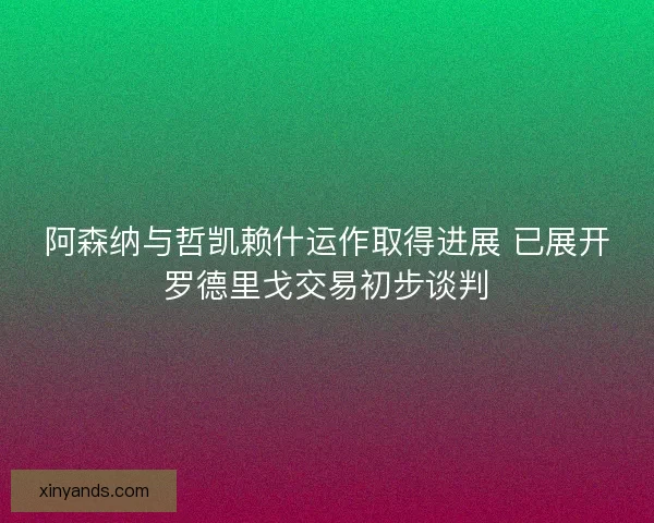 阿森纳与哲凯赖什运作取得进展 已展开罗德里戈交易初步谈判