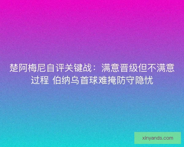 楚阿梅尼自评关键战：满意晋级但不满意过程 伯纳乌首球难掩防守隐忧