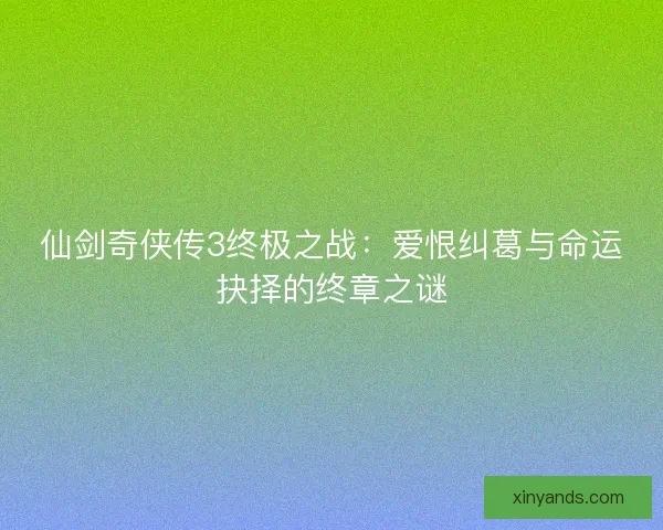 仙剑奇侠传3终极之战：爱恨纠葛与命运抉择的终章之谜