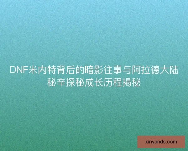 DNF米内特背后的暗影往事与阿拉德大陆秘辛探秘成长历程揭秘