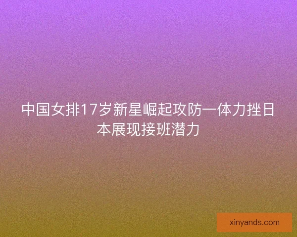 中国女排17岁新星崛起攻防一体力挫日本展现接班潜力