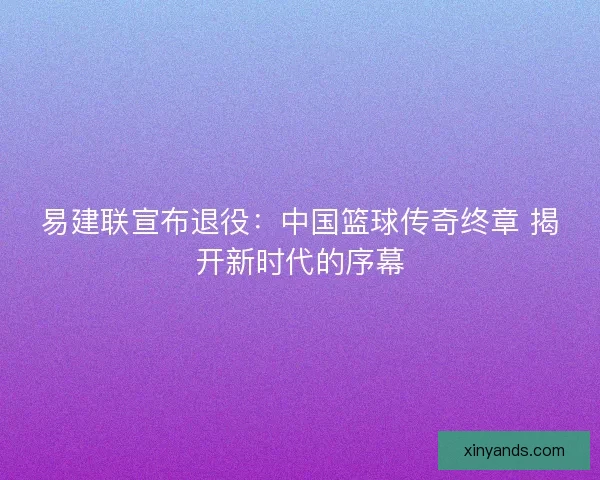 易建联宣布退役:中国篮球传奇终章 揭开新时代的序幕 易建联宣布退役:中国篮球传奇终章 揭开新时代的序幕