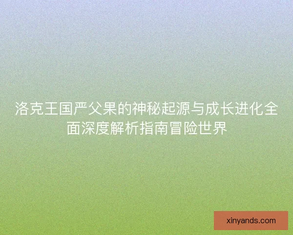 洛克王国严父果的神秘起源与成长进化全面深度解析指南冒险世界