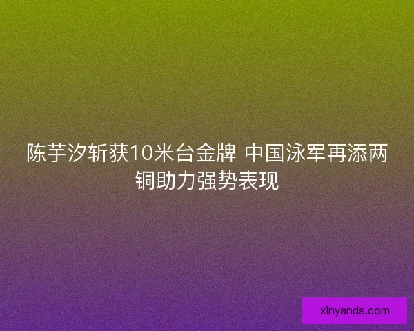 陈芋汐斩获10米台金牌 中国泳军再添两铜助力强势表现 陈芋汐斩获10米台金牌 中国泳军再添两铜助力强势表现