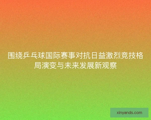 围绕乒乓球国际赛事对抗日益激烈竞技格局演变与未来发展新观察 围绕乒乓球国际赛事对抗日益激烈竞技格局演变与未来发展新观察
