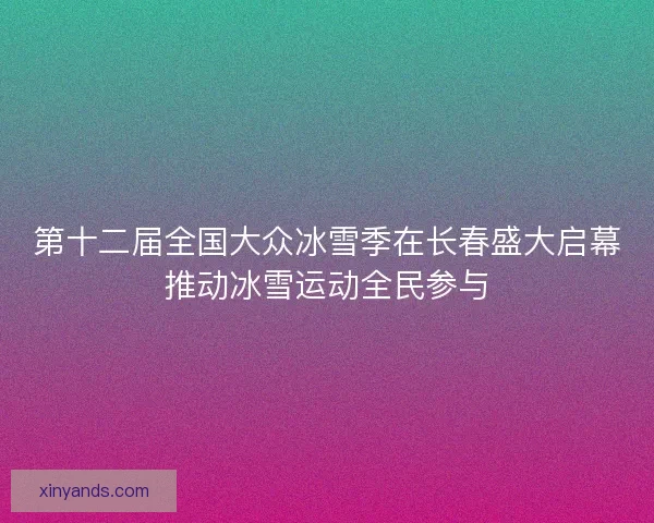 第十二届全国大众冰雪季在长春盛大启幕推动冰雪运动全民参与 第十二届全国大众冰雪季在长春盛大启幕推动冰雪运动全民参与
