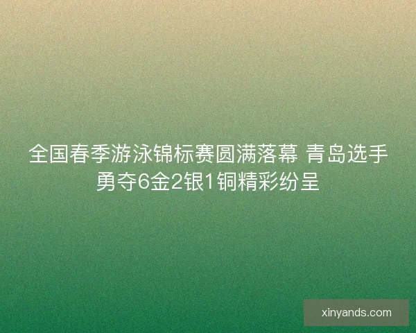 全国春季游泳锦标赛圆满落幕 青岛选手勇夺6金2银1铜精彩纷呈