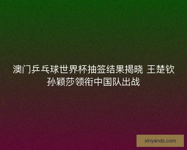 澳门乒乓球世界杯抽签结果揭晓 王楚钦孙颖莎领衔中国队出战 澳门乒乓球世界杯抽签结果揭晓 王楚钦孙颖莎领衔中国队出战