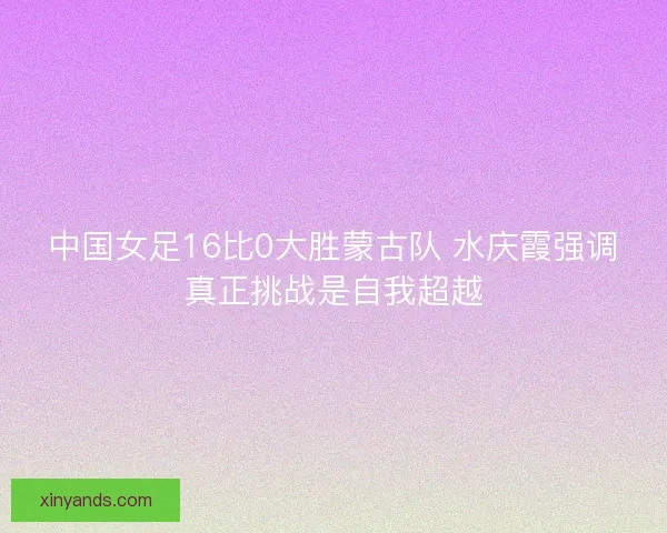 中国女足16比0大胜蒙古队 水庆霞强调真正挑战是自我超越 中国女足16比0大胜蒙古队 水庆霞强调真正挑战是自我超越