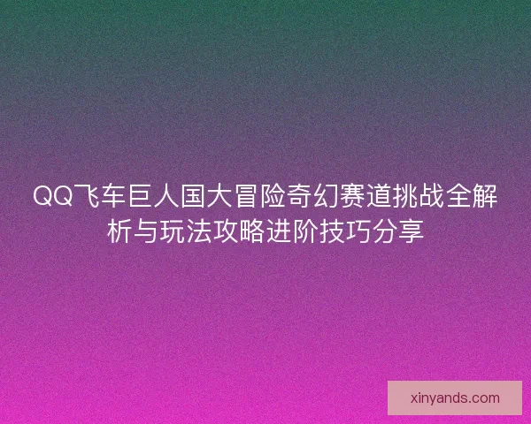 QQ飞车巨人国大冒险奇幻赛道挑战全解析与玩法攻略进阶技巧分享