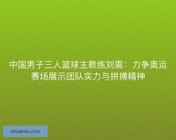 中国男子三人篮球主教练刘震：力争奥运赛场展示团队实力与拼搏精神