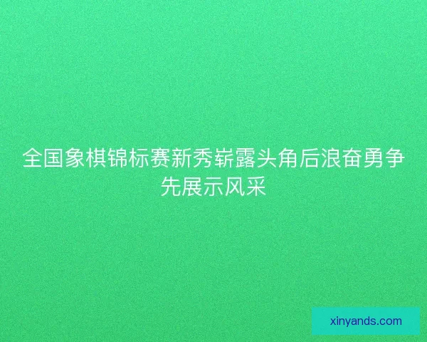 全国象棋锦标赛新秀崭露头角后浪奋勇争先展示风采 全国象棋锦标赛新秀崭露头角后浪奋勇争先展示风采
