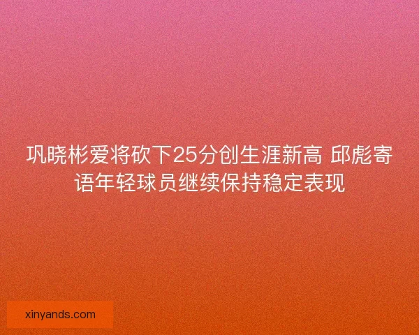巩晓彬爱将砍下25分创生涯新高 邱彪寄语年轻球员继续保持稳定表现 巩晓彬爱将砍下25分创生涯新高 邱彪寄语年轻球员继续保持稳定表现