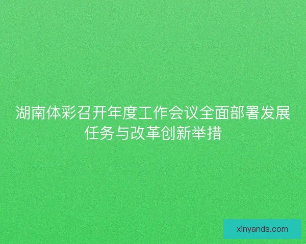 湖南体彩召开年度工作会议全面部署发展任务与改革创新举措 湖南体彩召开年度工作会议全面部署发展任务与改革创新举措