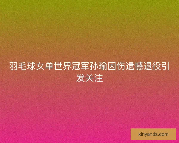 羽毛球女单世界冠军孙瑜因伤遗憾退役引发关注
