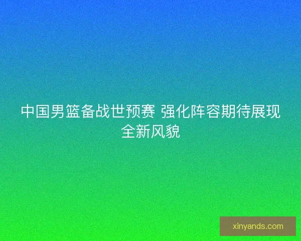 中国男篮备战世预赛 强化阵容期待展现全新风貌