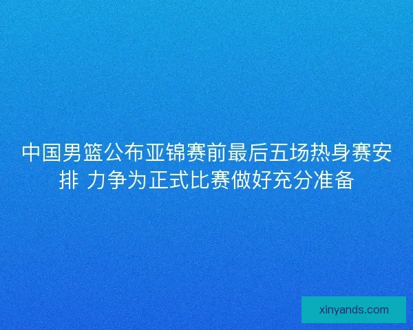 中国男篮公布亚锦赛前最后五场热身赛安排 力争为正式比赛做好充分准备