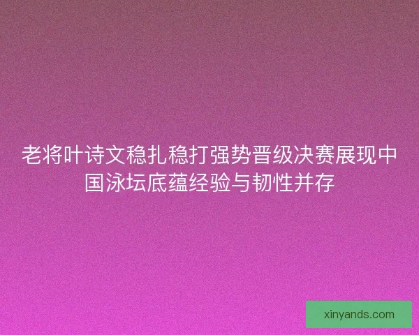 老将叶诗文稳扎稳打强势晋级决赛展现中国泳坛底蕴经验与韧性并存